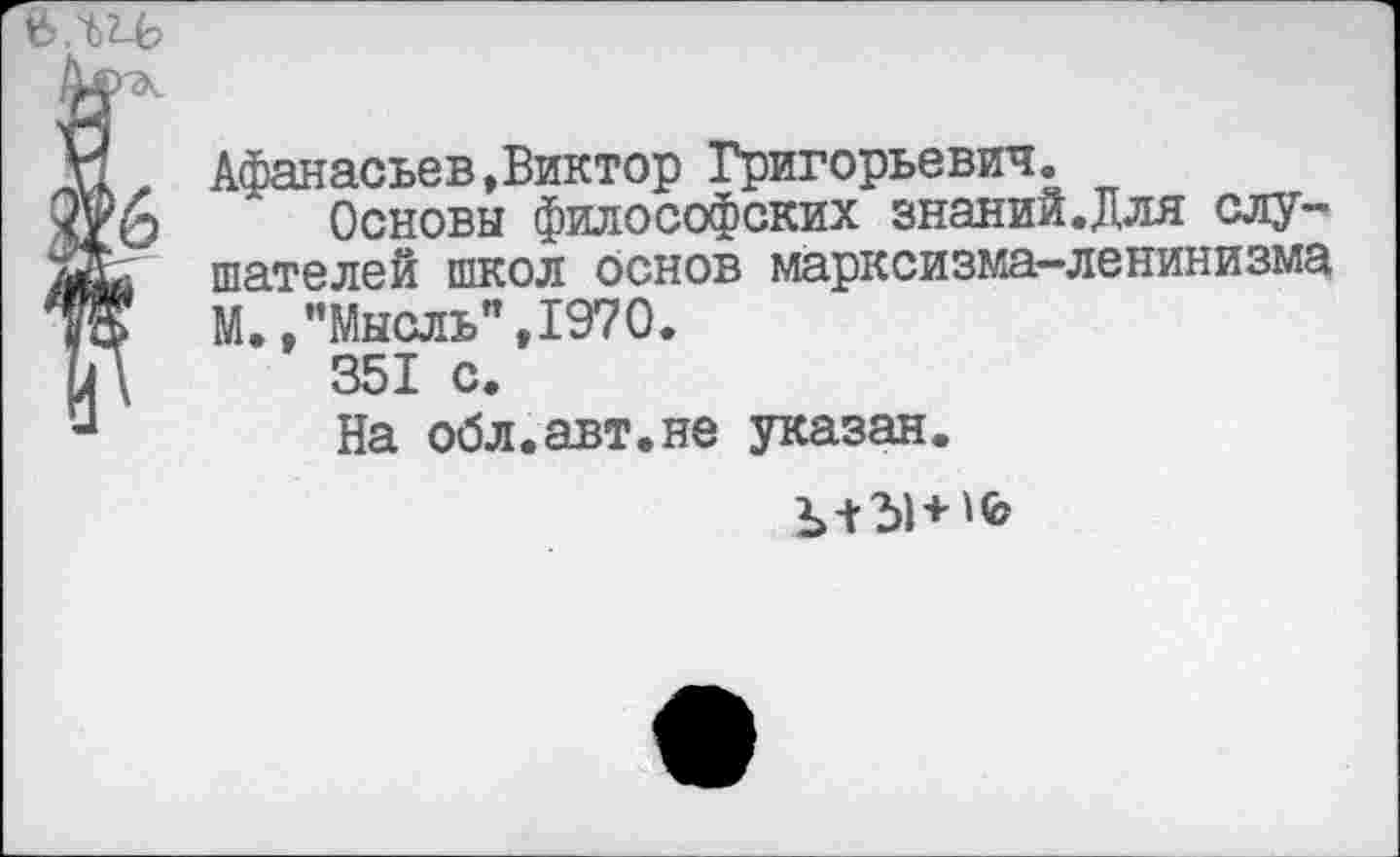 ﻿
Афанасьев,Виктор Григорьевич.
Основы философских знаний.Для слушателей школ основ марксизма-ленинизма М. /’Мысль", 1970.
351 с.
На обл.авт.не указан.
